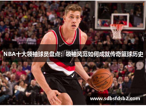 NBA十大领袖球员盘点：领袖风范如何成就传奇篮球历史