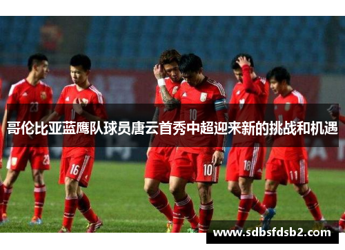 哥伦比亚蓝鹰队球员唐云首秀中超迎来新的挑战和机遇