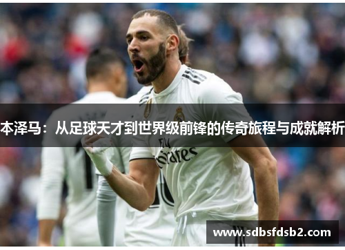 本泽马：从足球天才到世界级前锋的传奇旅程与成就解析
