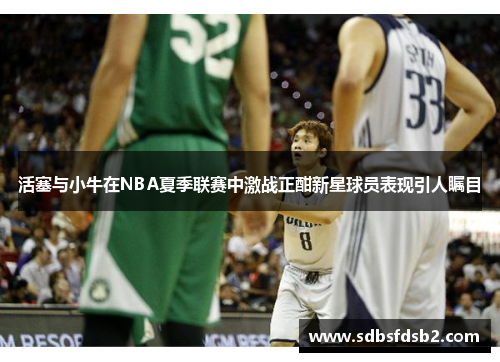 活塞与小牛在NBA夏季联赛中激战正酣新星球员表现引人瞩目